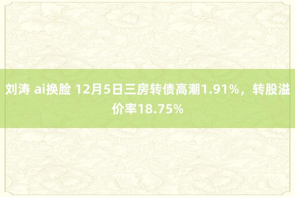 刘涛 ai换脸 12月5日三房转债高潮1.91%，转股溢价率18.75%