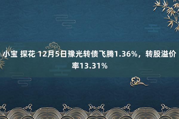 小宝 探花 12月5日豫光转债飞腾1.36%，转股溢价率13.31%