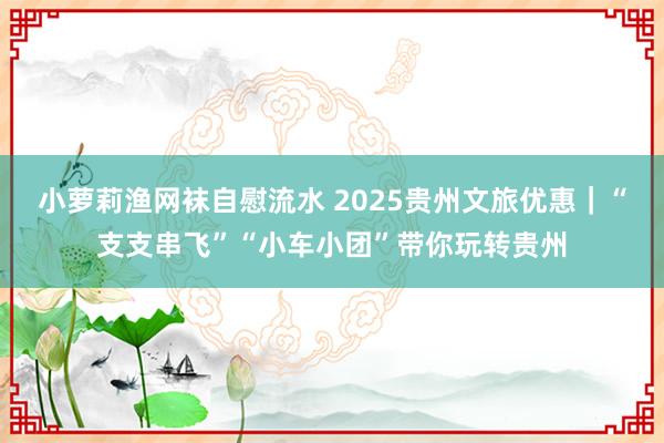 小萝莉渔网袜自慰流水 2025贵州文旅优惠｜“支支串飞”“小车小团”带你玩转贵州