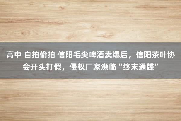 高中 自拍偷拍 信阳毛尖啤酒卖爆后，信阳茶叶协会开头打假，侵权厂家濒临“终末通牒”