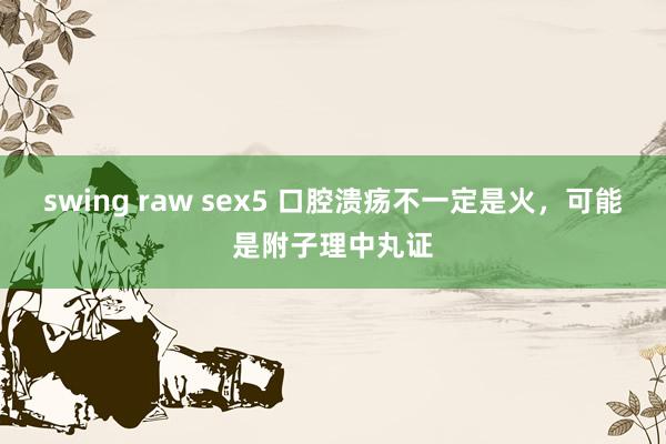 swing raw sex5 口腔溃疡不一定是火，可能是附子理中丸证