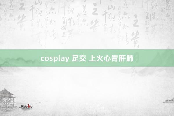 cosplay 足交 上火心胃肝肺