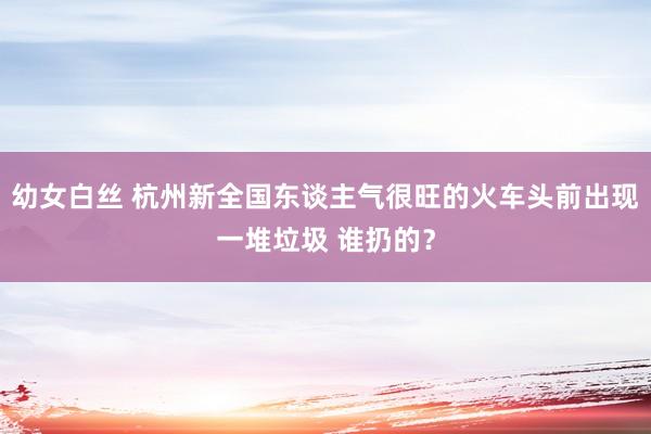 幼女白丝 杭州新全国东谈主气很旺的火车头前出现一堆垃圾 谁扔的？