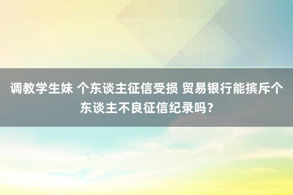 调教学生妹 个东谈主征信受损 贸易银行能摈斥个东谈主不良征信纪录吗？