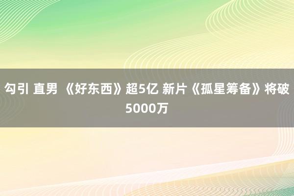 勾引 直男 《好东西》超5亿 新片《孤星筹备》将破5000万