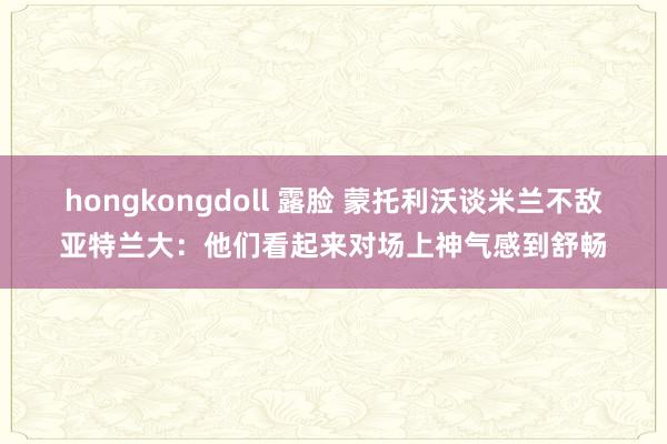 hongkongdoll 露脸 蒙托利沃谈米兰不敌亚特兰大：他们看起来对场上神气感到舒畅