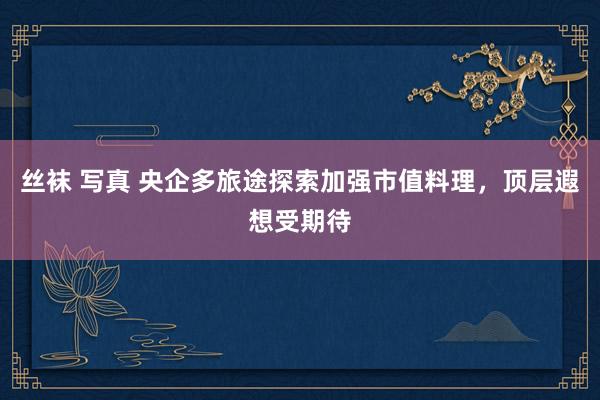 丝袜 写真 央企多旅途探索加强市值料理，顶层遐想受期待