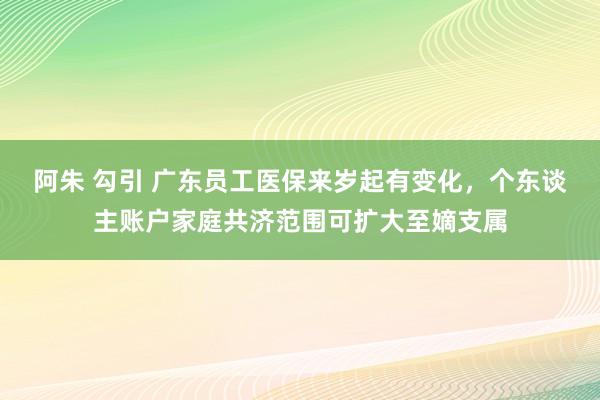 阿朱 勾引 广东员工医保来岁起有变化，个东谈主账户家庭共济范围可扩大至嫡支属