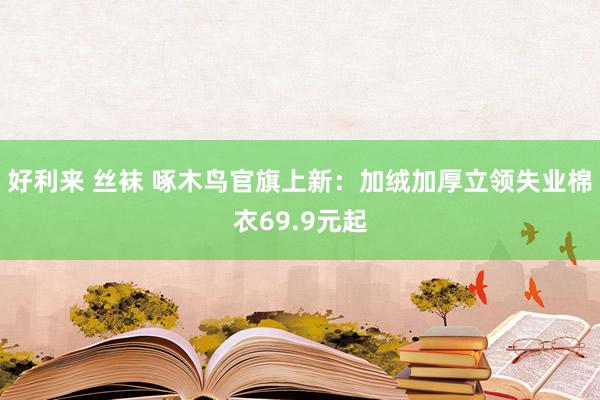 好利来 丝袜 啄木鸟官旗上新：加绒加厚立领失业棉衣69.9元起