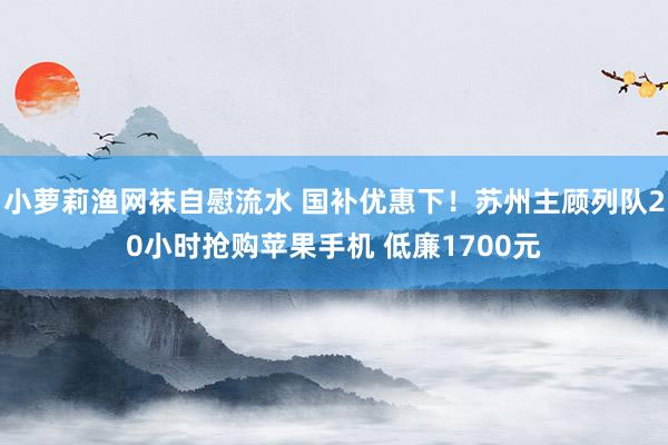 小萝莉渔网袜自慰流水 国补优惠下！苏州主顾列队20小时抢购苹果手机 低廉1700元