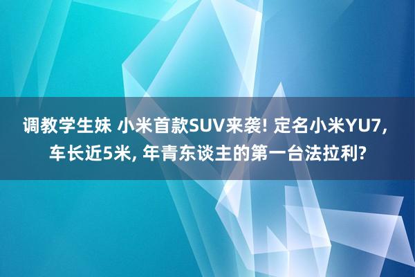 调教学生妹 小米首款SUV来袭! 定名小米YU7， 车长近5米， 年青东谈主的第一台法拉利?