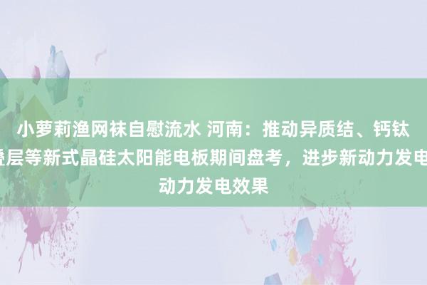 小萝莉渔网袜自慰流水 河南：推动异质结、钙钛矿/叠层等新式晶硅太阳能电板期间盘考，进步新动力发电效果