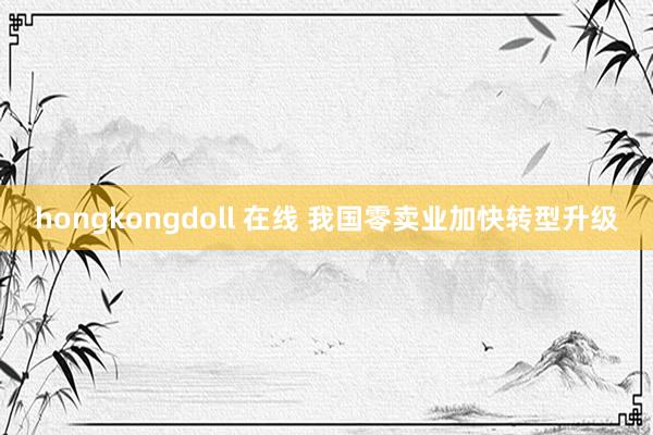 hongkongdoll 在线 我国零卖业加快转型升级