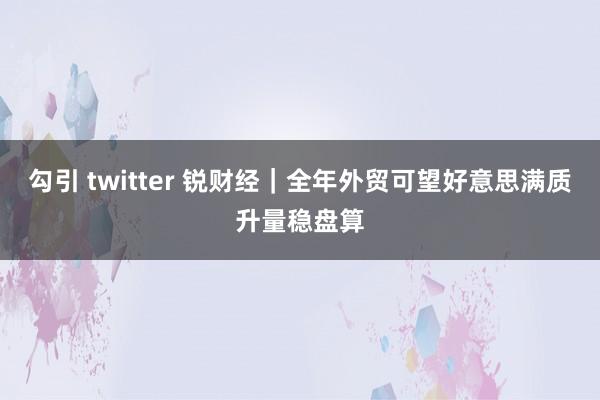 勾引 twitter 锐财经｜全年外贸可望好意思满质升量稳盘算