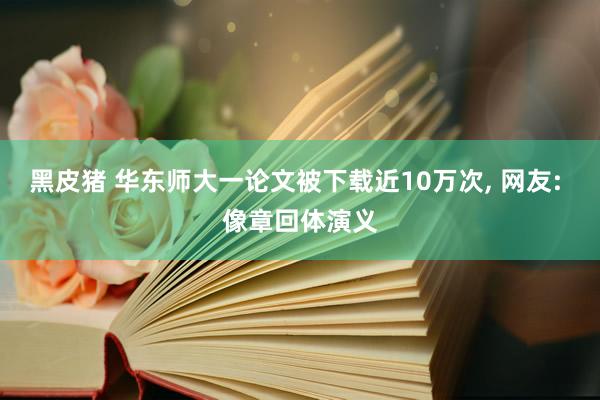 黑皮猪 华东师大一论文被下载近10万次， 网友: 像章回体演义