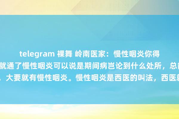 telegram 裸舞 岭南医家：慢性咽炎你得要治肝，肝气通了，嗓子就通了慢性咽炎可以说是期间病岂论到什么处所，总能听到有东谈主在清嗓子，大要就有慢性咽炎。慢性咽炎是西医的叫法，西医就把它动作炎症来治。而中医呢？大多量东谈主思...