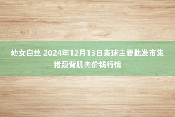 幼女白丝 2024年12月13日寰球主要批发市集猪颈背肌肉价钱行情