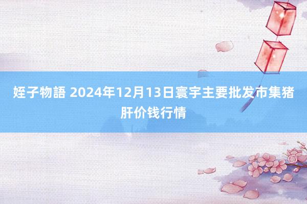 姪子物語 2024年12月13日寰宇主要批发市集猪肝价钱行情