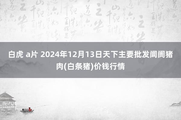 白虎 a片 2024年12月13日天下主要批发阛阓猪肉(白条猪)价钱行情