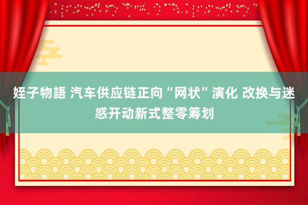 姪子物語 汽车供应链正向“网状”演化 改换与迷惑开动新式整零筹划