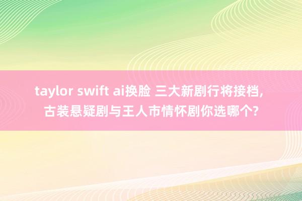 taylor swift ai换脸 三大新剧行将接档， 古装悬疑剧与王人市情怀剧你选哪个?