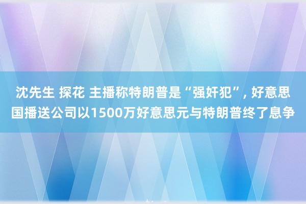 沈先生 探花 主播称特朗普是“强奸犯”， 好意思国播送公司以1500万好意思元与特朗普终了息争