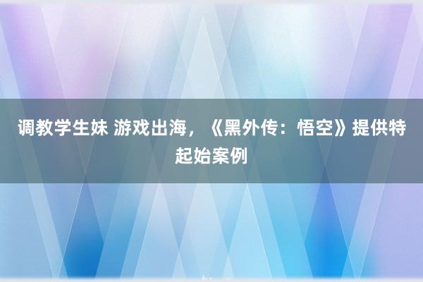 调教学生妹 游戏出海，《黑外传：悟空》提供特起始案例