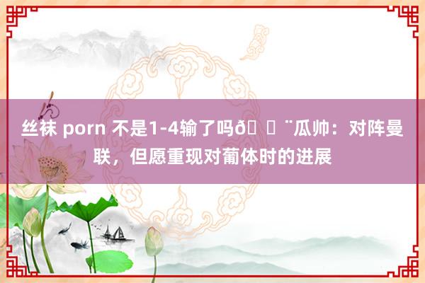 丝袜 porn 不是1-4输了吗😨瓜帅：对阵曼联，但愿重现对葡体时的进展