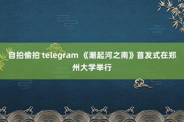 自拍偷拍 telegram 《潮起河之南》首发式在郑州大学举行