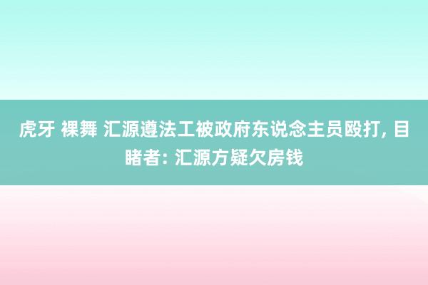 虎牙 裸舞 汇源遵法工被政府东说念主员殴打， 目睹者: 汇源方疑欠房钱