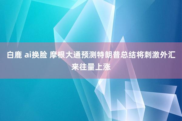 白鹿 ai换脸 摩根大通预测特朗普总结将刺激外汇来往量上涨