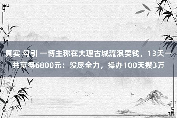 真实 勾引 一博主称在大理古城流浪要钱，13天一共赢得6800元：没尽全力，操办100天攒3万