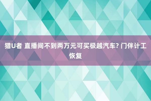 猎U者 直播间不到两万元可买极越汽车? 门伴计工恢复