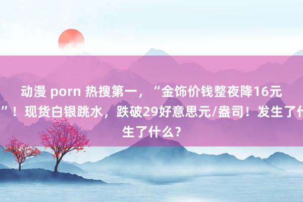 动漫 porn 热搜第一，“金饰价钱整夜降16元每克”！现货白银跳水，跌破29好意思元/盎司！发生了什么？