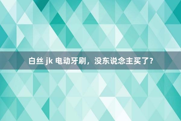 白丝 jk 电动牙刷，没东说念主买了？