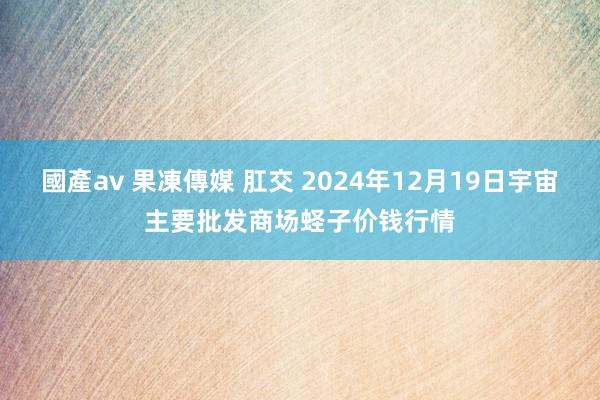 國產av 果凍傳媒 肛交 2024年12月19日宇宙主要批发商场蛏子价钱行情