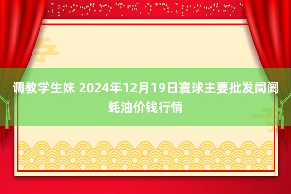 调教学生妹 2024年12月19日寰球主要批发阛阓蚝油价钱行情