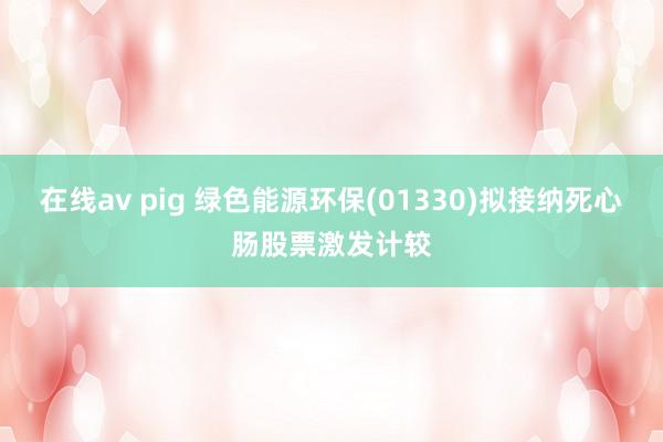 在线av pig 绿色能源环保(01330)拟接纳死心肠股票激发计较