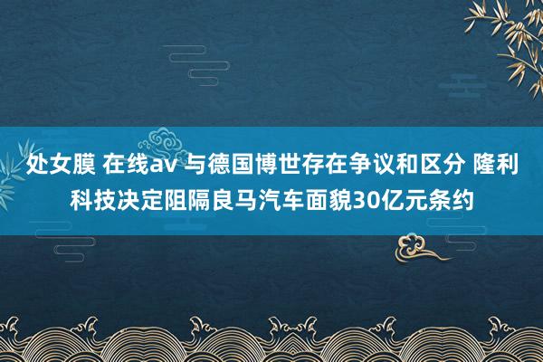 处女膜 在线av 与德国博世存在争议和区分 隆利科技决定阻隔良马汽车面貌30亿元条约