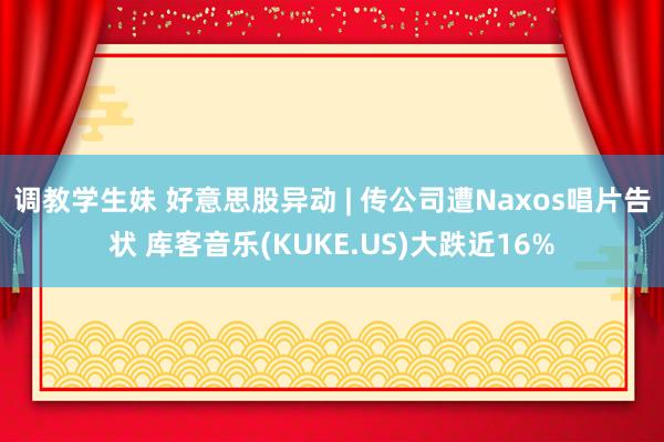 调教学生妹 好意思股异动 | 传公司遭Naxos唱片告状 库客音乐(KUKE.US)大跌近16%