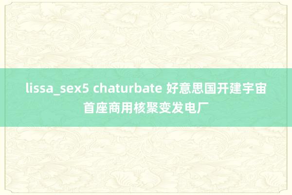 lissa_sex5 chaturbate 好意思国开建宇宙首座商用核聚变发电厂