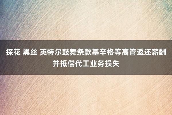 探花 黑丝 英特尔鼓舞条款基辛格等高管返还薪酬并抵偿代工业务损失