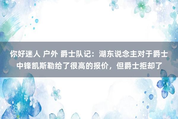 你好迷人 户外 爵士队记：湖东说念主对于爵士中锋凯斯勒给了很高的报价，但爵士拒却了