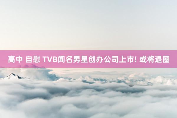 高中 自慰 TVB闻名男星创办公司上市! 或将退圈