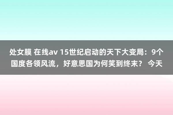 处女膜 在线av 15世纪启动的天下大变局：9个国度各领风流，好意思国为何笑到终末？ 今天