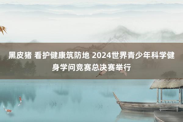 黑皮猪 看护健康筑防地 2024世界青少年科学健身学问竞赛总决赛举行