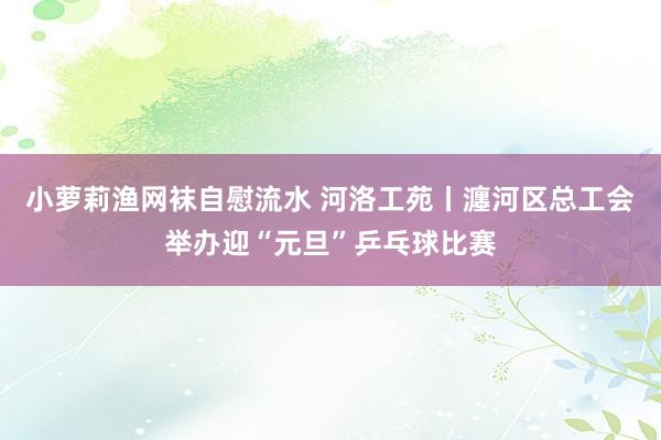 小萝莉渔网袜自慰流水 河洛工苑丨瀍河区总工会举办迎“元旦”乒乓球比赛