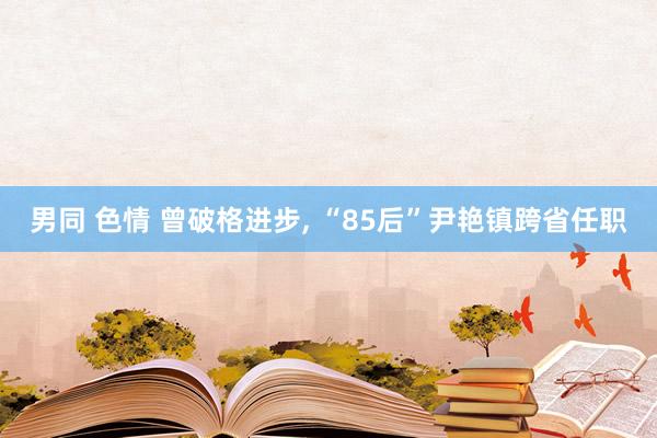 男同 色情 曾破格进步， “85后”尹艳镇跨省任职