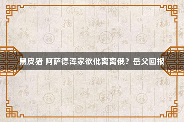 黑皮猪 阿萨德浑家欲仳离离俄？岳父回报