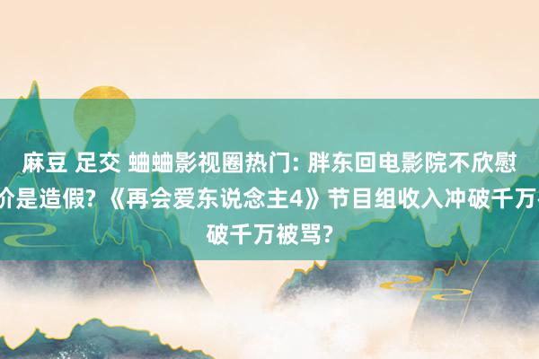 麻豆 足交 蛐蛐影视圈热门: 胖东回电影院不欣慰可半价是造假? 《再会爱东说念主4》节目组收入冲破千万被骂?